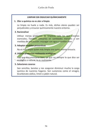 Carlos de Prada
56
LIMPIAR SIN ENSUCIAR QUÍMICAMENTE
1.	 Oler a química no es oler a limpio
	 Lo limpio no huele a nada. Es más, dichos olores pueden ser
	 perjudiciales y ensuciar químicamente nuestro entorno.
2.	Racionalizar
	 Utilizar menos productos de limpieza, solo los que creamos
	 esenciales. También utilizarlos en cantidades menores y con
	 medidas de precaución: enjuagar con agua o ventilar bien.
3.	Adoptar medidas preventivas
	 No es más limpio quien más limpia sino quien menos ensucia.
4.	Utilizar productos realmente ecológicos
	 Hay que documentarse bien, ya que no siempre lo que dice ser
	 ecológico o natural, lo es realmente.
5.	Soluciones caseras
	 Son sencillas, baratas y nos aseguran disminuir mucho la carga
	 química de nuestros hogares. Son sustancias como el vinagre,
	 bicarbonato sódico, limón o jabón natural.
 