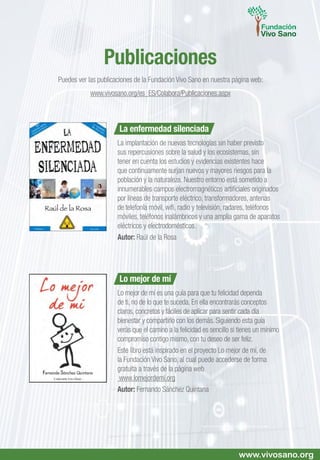 La enfermedad silenciada
La implantación de nuevas tecnologías sin haber previsto
sus repercusiones sobre la salud y los ecosistemas, sin
tener en cuenta los estudios y evidencias existentes hace
que continuamente surjan nuevos y mayores riesgos para la
población y la naturaleza. Nuestro entorno está sometido a
innumerables campos electromagnéticos artificiales originados
por líneas de transporte eléctrico, transformadores, antenas
de telefonía móvil, wifi, radio y televisión, radares, teléfonos
móviles, teléfonos inalámbricos y una amplia gama de aparatos
eléctricos y electrodomésticos.
Autor: Raúl de la Rosa
Lo mejor de mí
Lo mejor de mí es una guía para que tu felicidad dependa
de ti, no de lo que te suceda. En ella encontrarás conceptos
claros, concretos y fáciles de aplicar para sentir cada día
bienestar y compartirlo con los demás. Siguiendo esta guía
verás que el camino a la felicidad es sencillo si tienes un mínimo
compromiso contigo mismo, con tu deseo de ser feliz.
Este libro está inspirado en el proyecto Lo mejor de mí, de
la Fundación Vivo Sano, al cual puede accederse de forma
gratuita a través de la página web
www.lomejordemi.org
Autor: Fernando Sánchez Quintana
Publicaciones
Puedes ver las publicaciones de la Fundación Vivo Sano en nuestra página web:
www.vivosano.org/es_ES/Colabora/Publicaciones.aspx
www.vivosano.org
 