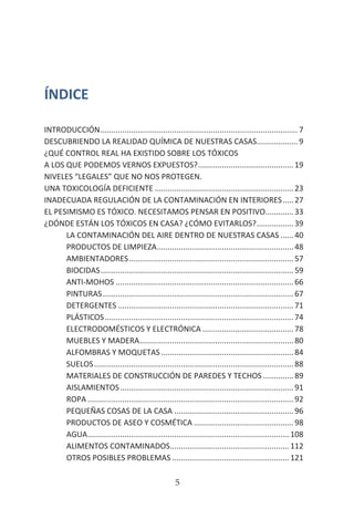 HOGAR SIN TÓXICOS
5
ÍNDICE
INTRODUCCIÓN............................................................................................ 7
DESCUBRIENDO LA REALIDAD QUÍMICA DE NUESTRAS CASAS....................9
¿QUÉ CONTROL REAL HA EXISTIDO SOBRE LOS TÓXICOS
A LOS QUE PODEMOS VERNOS EXPUESTOS?............................................. 19
NIVELES “LEGALES” QUE NO NOS PROTEGEN.
UNA TOXICOLOGÍA DEFICIENTE................................................................. 23
INADECUADA REGULACIÓN DE LA CONTAMINACIÓN EN INTERIORES......27
EL PESIMISMO ES TÓXICO. NECESITAMOS PENSAR EN POSITIVO..............33
¿DÓNDE ESTÁN LOS TÓXICOS EN CASA? ¿CÓMO EVITARLOS?..................39
LA CONTAMINACIÓN DEL AIRE DENTRO DE NUESTRAS CASAS.......40
PRODUCTOS DE LIMPIEZA................................................................48
AMBIENTADORES............................................................................. 57
BIOCIDAS.......................................................................................... 59
ANTI-MOHOS................................................................................... 66
PINTURAS......................................................................................... 67
DETERGENTES.................................................................................. 71
PLÁSTICOS........................................................................................ 74
ELECTRODOMÉSTICOS Y ELECTRÓNICA........................................... 78
MUEBLES Y MADERA........................................................................80
ALFOMBRAS Y MOQUETAS..............................................................84
SUELOS............................................................................................. 88
MATERIALES DE CONSTRUCCIÓN DE PAREDES Y TECHOS...............89
AISLAMIENTOS................................................................................. 91
ROPA................................................................................................ 92
PEQUEÑAS COSAS DE LA CASA........................................................96
PRODUCTOS DE ASEO Y COSMÉTICA............................................... 98
AGUA.............................................................................................. 108
ALIMENTOS CONTAMINADOS........................................................112
OTROS POSIBLES PROBLEMAS.......................................................121
 
