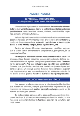 HOGAR SIN TÓXICOS
57
AMBIENTADORES
EL PROBLEMA: AMBIENTADORES,
ALGO QUE MERECE UNA ATENCIÓN MUY ESPECIAL
Diversas investigaciones han mostrado que determinados ambien-
tadores muy vendidos pueden liberar al ambiente doméstico sustancias
problemáticas como: benceno, tolueno, estireno, formaldehído, terpe-
nos, almizcles artificiales, ftalatos…
Incluso algunas importantes asociaciones de consumidores euro-
peas han revelado en informes la posible presencia en ambientadores y
productos de aromaterapia de sustancias cancerígenas, irritantes o aso-
ciadas al asma infantil, alergias, daños reproductivos, etc.
Existen, así mismo, diferentes investigaciones científicas que aso-
cian el uso de ciertos ambientadores con problemas, por ejemplo, en las
mujeres y los niños.
Las etiquetas no suelen advertir debidamente de estas cosas. Sin
embargo, sí que dan con frecuencia (aunque con un tamaño de letra mu-
chas veces diminuto) algunos consejos muy reveladores como “no respi-
rar los aerosoles” o “no usar en lugares que no estén bien ventilados”.
Consejos que, por sí solos, son bastante reveladores para cualquier per-
sona que piense un poco ya que nos dan unas indicaciones que sugieren
que estamos usando algo que puede dar ciertos problemas, más allá de
las idílicas escenas que nos muestre la publicidad de algunos productos.
LA SOLUCIÓN: AMBIENTAR SIN TÓXICOS
Hay algunos productos, con menor o ningún contenido sintético,
que pueden ser utilizados, siempre que intentemos asegurarnos de que
realmente se componen de aceites esenciales naturales, como los de
abeto o eucalipto, por ejemplo.
De todos modos, como en otras cosas del hogar, conviene siem-
pre racionalizar. Si se usan ambientadores para disimular un olor, lo más
razonable es intentar eliminar la fuente de ese olor, no camuflarlo con
otros olores.
 