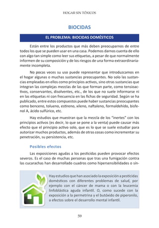 HOGAR SIN TÓXICOS
59
BIOCIDAS
EL PROBLEMA: BIOCIDAS DOMÉSTICOS
Están entre los productos que más deben preocuparnos de entre
todos los que se pueden usar en una casa. Podemos darnos cuenta de ello
con algo tan simple como leer sus etiquetas, a pesar de que normalmente
informen de su composición y de los riesgos de una forma extraordinaria-
mente incompleta.
No pocas veces su uso puede representar que introduzcamos en
el hogar algunas o muchas sustancias preocupantes. No solo las sustan-
cias empleadas en ellos como principios activos, sino otras sustancias que
integran las complejas mezclas de las que forman parte, como tensioac-
tivos, conservantes, disolventes, etc., de los que no suele informarse ni
en las etiquetas ni con frecuencia en las fichas de seguridad. Según se ha
publicado, entre estos compuestos puede haber sustancias preocupantes
como benceno, tolueno, estireno, xileno, naftaleno, formaldehído, bisfe-
nol A, ácido sulfúrico, etc.
Hay estudios que muestran que la mezcla de los “inertes” con los
principios activos (es decir, lo que se pone a la venta) puede causar más
efecto que el principio activo solo, que es lo que se suele estudiar para
autorizar muchos productos, además de otras cosas como incrementar su
penetración, su persistencia, etc.
Posibles efectos
Las exposiciones agudas a los pesticidas pueden provocar efectos
severos. Es el caso de muchas personas que tras una fumigación contra
las cucarachas han desarrollado cuadros como hipersensibilidades o sín-
Hayestudiosquehanasociadolaexposiciónapesticidas
domésticos con diferentes problemas de salud, por
ejemplo con el cáncer de mama o con la leucemia
linfoblástica aguda infantil. O, como sucede con la
exposición a la permetrina y el butóxido de piperonilo,
a efectos sobre el desarrollo mental infantil.
 