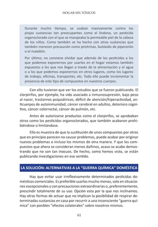 HOGAR SIN TÓXICOS
61
Durante mucho tiempo, se usaban masivamente contra los
piojos sustancias tan preocupantes como el lindano, un pesticida
organoclorado con el que se masajeaba la permeable piel de la cabeza
de los niños. Como también se ha hecho con otras sustancias que
también merecen precaución como piretrinas, butóxido de piperonilo
o el malatión.
Por último, no conviene olvidar que además de los pesticidas a los
que podemos exponernos por usarlos en el hogar estamos también
expuestos a los que nos llegan a través de la alimentación y el agua
o a los que podemos exponernos en otros lugares, como los lugares
de trabajo, oficinas, transportes, etc. Todo ello puede incrementar la
presencia de este tipo de compuestos en nuestros cuerpos.
Con ello tuvieron que ver los estudios que se fueron publicando. El
clorpirifos, por ejemplo, ha sido asociado a inmunosupresión, bajo peso
al nacer, trastornos psiquiátricos, déficit de atención/hiperactividad, an-
ticuerpos de autoinmunidad, cáncer cerebral en adultos, deterioro cogni-
tivo, cáncer colorrectal, cáncer de pulmón, etc.
Antes de autorizarse productos como el clorpirifos, se aprobaban
otros como los pesticidas organoclorados, que también acabaron prohi-
biéndose o limitándose.
Ello es muestra de que la sustitución de unos compuestos por otros
que en principio parecen no causar problemas, puede acabar por originar
nuevos problemas o incluso los mismos de otra manera. Y que los com-
puestos que ahora se consideran menos dañinos, acaso se acabe demos-
trando que no son tan inocuos. De hecho, como hemos visto, se están
publicando investigaciones en ese sentido.
LA SOLUCIÓN: ALTERNATIVAS A LA “GUERRA QUÍMICA” DOMÉSTICA
Hay que evitar usar irreflexivamente determinados pesticidas do-
mésticos comerciales. Es preferible usarlos mucho menos, solo en situacio-
nes excepcionales y con precauciones extraordinarias o, preferentemente,
prescindir totalmente de su uso. Opción esta por la que nos inclinamos.
Hay otras formas de actuar que no implican la posibilidad de respirar de-
terminadas sustancias en casa por recurrir a una inconsciente “guerra quí-
mica” con posibles “efectos colaterales” sobre nosotros mismos.
 