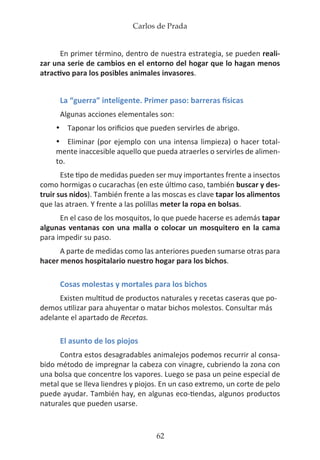 Carlos de Prada
62
En primer término, dentro de nuestra estrategia, se pueden reali-
zar una serie de cambios en el entorno del hogar que lo hagan menos
atractivo para los posibles animales invasores.
La “guerra” inteligente. Primer paso: barreras físicas
Algunas acciones elementales son:
•	 Taponar los orificios que pueden servirles de abrigo.
•	 Eliminar (por ejemplo con una intensa limpieza) o hacer total-
mente inaccesible aquello que pueda atraerles o servirles de alimen-
to.
Este tipo de medidas pueden ser muy importantes frente a insectos
como hormigas o cucarachas (en este último caso, también buscar y des-
truir sus nidos). También frente a las moscas es clave tapar los alimentos
que las atraen. Y frente a las polillas meter la ropa en bolsas.
En el caso de los mosquitos, lo que puede hacerse es además tapar
algunas ventanas con una malla o colocar un mosquitero en la cama
para impedir su paso.
A parte de medidas como las anteriores pueden sumarse otras para
hacer menos hospitalario nuestro hogar para los bichos.
Cosas molestas y mortales para los bichos
Existen multitud de productos naturales y recetas caseras que po-
demos utilizar para ahuyentar o matar bichos molestos. Consultar más
adelante el apartado de Recetas.
El asunto de los piojos
Contra estos desagradables animalejos podemos recurrir al consa-
bido método de impregnar la cabeza con vinagre, cubriendo la zona con
una bolsa que concentre los vapores. Luego se pasa un peine especial de
metal que se lleva liendres y piojos. En un caso extremo, un corte de pelo
puede ayudar. También hay, en algunas eco-tiendas, algunos productos
naturales que pueden usarse.
 