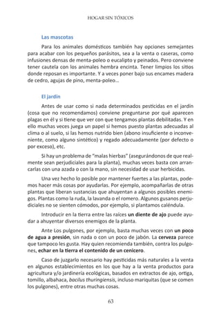 HOGAR SIN TÓXICOS
63
Las mascotas
Para los animales domésticos también hay opciones semejantes
para acabar con los pequeños parásitos, sea a la venta o caseras, como
infusiones densas de menta-poleo o eucalipto y peinados. Pero conviene
tener cautela con los animales hembra encinta. Tener limpios los sitios
donde reposan es importante. Y a veces poner bajo sus encames madera
de cedro, agujas de pino, menta-poleo…
El jardín
Antes de usar como si nada determinados pesticidas en el jardín
(cosa que no recomendamos) conviene preguntarse por qué aparecen
plagas en él y si tiene que ver con que tengamos plantas debilitadas. Y en
ello muchas veces juega un papel si hemos puesto plantas adecuadas al
clima o al suelo, si las hemos nutrido bien (abono insuficiente o inconve-
niente, como alguno sintético) y regado adecuadamente (por defecto o
por exceso), etc.
Si hay un problema de “malas hierbas” (asegurándonos de que real-
mente sean perjudiciales para la planta), muchas veces basta con arran-
carlas con una azada o con la mano, sin necesidad de usar herbicidas.
Una vez hecho lo posible por mantener fuertes a las plantas, pode-
mos hacer más cosas por ayudarlas. Por ejemplo, acompañarlas de otras
plantas que liberan sustancias que ahuyentan a algunos posibles enemi-
gos. Plantas como la ruda, la lavanda o el romero. Algunos gusanos perju-
diciales no se sienten cómodos, por ejemplo, si plantamos caléndula.
Introducir en la tierra entre las raíces un diente de ajo puede ayu-
dar a ahuyentar diversos enemigos de la planta.
Ante Los pulgones, por ejemplo, basta muchas veces con un poco
de agua a presión, sin nada o con un poco de jabón. La cerveza parece
que tampoco les gusta. Hay quien recomienda también, contra los pulgo-
nes, echar en la tierra el contenido de un cenicero.
Caso de juzgarlo necesario hay pesticidas más naturales a la venta
en algunos establecimientos en los que hay a la venta productos para
agricultura y/o jardinería ecológicas, basados en extractos de ajo, ortiga,
tomillo, albahaca, bacilus thuringiensis, incluso mariquitas (que se comen
los pulgones), entre otras muchas cosas.
 