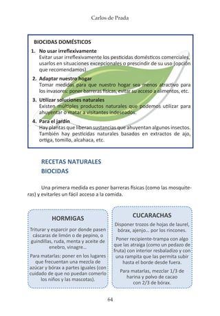 Carlos de Prada
64
RECETAS NATURALES
BIOCIDAS
Una primera medida es poner barreras físicas (como las mosquite-
ras) y evitarles un fácil acceso a la comida.
BIOCIDAS DOMÉSTICOS
1.	 No usar irreflexivamente
	 Evitar usar irreflexivamente los pesticidas domésticos comerciales,
	 usarlos en situaciones excepcionales o prescindir de su uso (opción
	 que recomendamos).
2.	 Adaptar nuestro hogar
	 Tomar medidas para que nuestro hogar sea menos atractivo para
	 los invasores: poner barreras físicas, evitar su acceso a alimentos, etc.
3.	 Utilizar soluciones naturales
	 Existen múltiples productos naturales que podemos utilizar para
	 ahuyentar o matar a visitantes indeseados.
4.	 Para el jardín
	 Hay plantas que liberan sustancias que ahuyentan algunos insectos.
	 También hay pesticidas naturales basados en extractos de ajo,
	 ortiga, tomillo, alcahaca, etc.
HORMIGAS
Triturar y esparcir por donde pasen
cáscaras de limón o de pepino, o
guindillas, ruda, menta y aceite de
enebro, vinagre…
Para matarlas: poner en los lugares
que frecuentan una mezcla de
azúcar y bórax a partes iguales (con
cuidado de que no puedan comerlo
los niños y las mascotas).
CUCARACHAS
Disponer trozos de hojas de laurel,
bórax, ajenjo… por los rincones.
Poner recipiente-trampa con algo
que las atraiga (como un pedazo de
fruta) con interior resbaladizo y con
una rampita que las permita subir
hasta el borde desde fuera.
Para matarlas, mezclar 1/3 de
harina y polvo de cacao
con 2/3 de bórax.
 