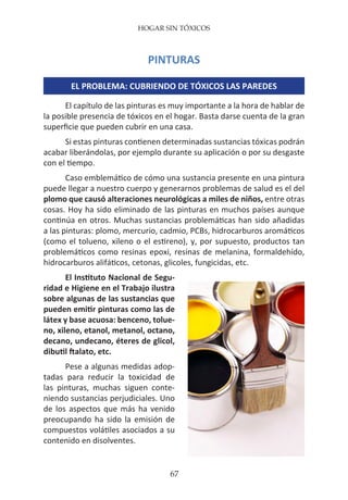 HOGAR SIN TÓXICOS
67
PINTURAS
EL PROBLEMA: CUBRIENDO DE TÓXICOS LAS PAREDES
El capítulo de las pinturas es muy importante a la hora de hablar de
la posible presencia de tóxicos en el hogar. Basta darse cuenta de la gran
superficie que pueden cubrir en una casa.
Si estas pinturas contienen determinadas sustancias tóxicas podrán
acabar liberándolas, por ejemplo durante su aplicación o por su desgaste
con el tiempo.
Caso emblemático de cómo una sustancia presente en una pintura
puede llegar a nuestro cuerpo y generarnos problemas de salud es el del
plomo que causó alteraciones neurológicas a miles de niños, entre otras
cosas. Hoy ha sido eliminado de las pinturas en muchos países aunque
continúa en otros. Muchas sustancias problemáticas han sido añadidas
a las pinturas: plomo, mercurio, cadmio, PCBs, hidrocarburos aromáticos
(como el tolueno, xileno o el estireno), y, por supuesto, productos tan
problemáticos como resinas epoxi, resinas de melanina, formaldehído,
hidrocarburos alifáticos, cetonas, glicoles, fungicidas, etc.
El Instituto Nacional de Segu-
ridad e Higiene en el Trabajo ilustra
sobre algunas de las sustancias que
pueden emitir pinturas como las de
látex y base acuosa: benceno, tolue-
no, xileno, etanol, metanol, octano,
decano, undecano, éteres de glicol,
dibutil ftalato, etc.
Pese a algunas medidas adop-
tadas para reducir la toxicidad de
las pinturas, muchas siguen conte-
niendo sustancias perjudiciales. Uno
de los aspectos que más ha venido
preocupando ha sido la emisión de
compuestos volátiles asociados a su
contenido en disolventes.
 