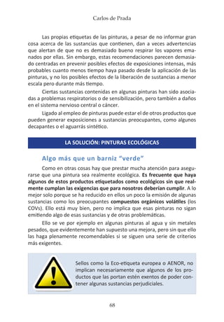 Carlos de Prada
68
Las propias etiquetas de las pinturas, a pesar de no informar gran
cosa acerca de las sustancias que contienen, dan a veces advertencias
que alertan de que no es demasiado bueno respirar los vapores ema-
nados por ellas. Sin embargo, estas recomendaciones parecen demasia-
do centradas en prevenir posibles efectos de exposiciones intensas, más
probables cuanto menos tiempo haya pasado desde la aplicación de las
pinturas, y no los posibles efectos de la liberación de sustancias a menor
escala pero durante más tiempo.
Ciertas sustancias contenidas en algunas pinturas han sido asocia-
das a problemas respiratorios o de sensibilización, pero también a daños
en el sistema nervioso central o cáncer.
Ligado al empleo de pinturas puede estar el de otros productos que
pueden generar exposiciones a sustancias preocupantes, como algunos
decapantes o el aguarrás sintético.
LA SOLUCIÓN: PINTURAS ECOLÓGICAS
Algo más que un barniz “verde”
Como en otras cosas hay que prestar mucha atención para asegu-
rarse que una pintura sea realmente ecológica. Es frecuente que haya
algunos de estos productos etiquetados como ecológicos sin que real-
mente cumplan las exigencias que para nosotros deberían cumplir. A lo
mejor solo porque se ha reducido en ellos un poco la emisión de algunas
sustancias como los preocupantes compuestos orgánicos volátiles (los
COVs). Ello está muy bien, pero no implica que esas pinturas no sigan
emitiendo algo de esas sustancias y de otras problemáticas.
Ello se ve por ejemplo en algunas pinturas al agua y sin metales
pesados, que evidentemente han supuesto una mejora, pero sin que ello
las haga plenamente recomendables si se siguen una serie de criterios
más exigentes.
Sellos como la Eco-etiqueta europea o AENOR, no
implican necesariamente que algunos de los pro-
ductos que las portan estén exentos de poder con-
tener algunas sustancias perjudiciales.
 