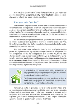 HOGAR SIN TÓXICOS
69
Hay estudios que muestran cómo ciertas pinturas al agua y barnices
pueden liberar PGEs (propileno glicol y éteres de glicol) asociados a aler-
gias y asma infantil por algún estudio científico.
Pinturas más “verdes”
Actualmente las pinturas que más se acercan a merecer realmente
el calificativo de ecológicas no están tan ampliamente distribuidas como
para que sean encontradas fácilmente en cualquier comercio convencio-
nal en España. Para toparse con ellas debe acudirse a unos establecimien-
tos muy concretos cuyos dueños tienen una vocación singular de poner a
la venta estos especiales productos.
No es al caso aquí proponer marcas, y deberá ser el lector el que
se oriente y vea cual es la que más le convence entre las existentes: PNZ,
Livos, Naturhaus, Biofusta, Biofa, Ecoquimia… Los resultados de las pintu-
ras ecológicas son muy buenos.
Hay que advertir que incluso las pinturas más ecológicas pueden
portar en alguna ocasión alguna sustancia problemática, aunque sin po-
der compararse con las no ecológicas en este sentido. Así, frente a los
clásicos disolventes, tantas veces conflictivos, o a ciertos aditivos y ma-
teriales plásticos, las pinturas ecológicas pueden basarse, por ejemplo,
en aceites vegetales (tales como el de ricino o el de linaza) y en resinas
naturales como la colofonia. Otras pueden tener base mineral, como el
silicato potásico y pigmentos inorgánicos.
También, a parte de pinturas, hay a la venta (siempre hasta aho-
ra en establecimientos muy concretos) toda suerte de otros productos
más ecológicos: aceites de arce y cedro para conservar la madera, aceite
bangkirai, aceite de cera, anti-carcoma, barnices de aceite de linaza, de-
capantes y disolventes menos problemáticos… Y para limpiar las brochas
aguarrás natural o, quizás mejor, esencias de cítricos.
Una posibilidad es que nosotros mismos adquiramos
los pigmentos en polvo por separado y los mezclemos
con aceite de linaza para pintar.
En algunos casos más concretos puede recurrirse a
pintar con cal apagada, tal y como se ha venido ha-
ciendo tantas veces tradicionalmente.
 