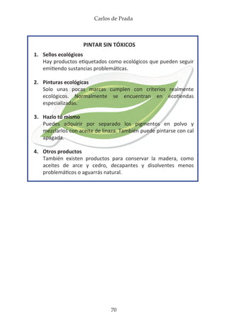 Carlos de Prada
70
PINTAR SIN TÓXICOS
1.	 Sellos ecológicos
	 Hay productos etiquetados como ecológicos que pueden seguir
	 emitiendo sustancias problemáticas.
2.	 Pinturas ecológicas
	 Solo unas pocas marcas cumplen con criterios realmente
	 ecológicos. Normalmente se encuentran en ecotiendas
	 especializadas.
3.	 Hazlo tú mismo
	 Puedes adquirir por separado los pigmentos en polvo y
	 mezclarlos con aceite de linaza. También puede pintarse con cal
	apagada.
4.	 Otros productos
	 También existen productos para conservar la madera, como
	 aceites de arce y cedro, decapantes y disolventes menos
	 problemáticos o aguarrás natural.
 