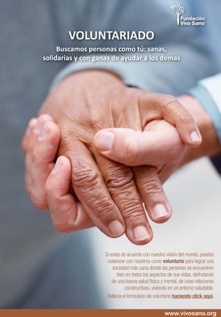 Si estas de acuerdo con nuestra visión del mundo, puedes
colaborar con nosotros como voluntario para lograr una
sociedad más sana donde las personas se encuentren
bien en todos los aspectos de sus vidas, disfrutando
de una buena salud física y mental, de unas relaciones
constructivas, viviendo en un entorno saludable.
Rellena el formulario de voluntario haciendo click aquí.
VOLUNTARIADO
Buscamos personas como tú: sanas,
solidarias y con ganas de ayudar a los demas
www.vivosano.org
 