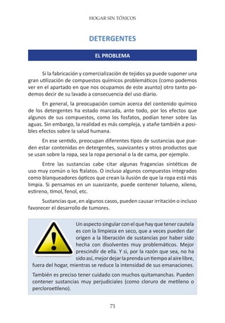 HOGAR SIN TÓXICOS
71
DETERGENTES
EL PROBLEMA
Si la fabricación y comercialización de tejidos ya puede suponer una
gran utilización de compuestos químicos problemáticos (como podemos
ver en el apartado en que nos ocupamos de este asunto) otro tanto po-
demos decir de su lavado a consecuencia del uso diario.
En general, la preocupación común acerca del contenido químico
de los detergentes ha estado marcada, ante todo, por los efectos que
algunos de sus compuestos, como los fosfatos, podían tener sobre las
aguas. Sin embargo, la realidad es más compleja, y atañe también a posi-
bles efectos sobre la salud humana.
En ese sentido, preocupan diferentes tipos de sustancias que pue-
den estar contenidas en detergentes, suavizantes y otros productos que
se usan sobre la ropa, sea la ropa personal o la de cama, por ejemplo.
Entre las sustancias cabe citar algunas fragancias sintéticas de
uso muy común o los ftalatos. O incluso algunos compuestos integrados
como blanqueadores ópticos que crean la ilusión de que la ropa está más
limpia. Si pensamos en un suavizante, puede contener tolueno, xileno,
estireno, timol, fenol, etc.
Sustancias que, en algunos casos, pueden causar irritación o incluso
favorecer el desarrollo de tumores.
Unaspectosingularconelquehayquetenercautela
es con la limpieza en seco, que a veces pueden dar
origen a la liberación de sustancias por haber sido
hecha con disolventes muy problemáticos. Mejor
prescindir de ella. Y si, por la razón que sea, no ha
sidoasí,mejordejarlaprendauntiempoalairelibre,
fuera del hogar, mientras se reduce la intensidad de sus emanaciones.
También es preciso tener cuidado con muchos quitamanchas. Pueden
contener sustancias muy perjudiciales (como cloruro de metileno o
percloroetileno).
 