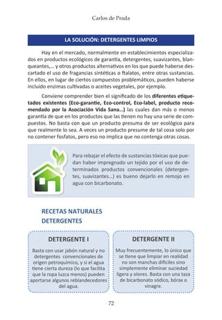 Carlos de Prada
72
LA SOLUCIÓN: DETERGENTES LIMPIOS
Hay en el mercado, normalmente en establecimientos especializa-
dos en productos ecológicos de garantía, detergentes, suavizantes, blan-
queantes,… y otros productos alternativos en los que puede haberse des-
cartado el uso de fragancias sintéticas o ftalatos, entre otras sustancias.
En ellos, en lugar de ciertos compuestos problemáticos, pueden haberse
incluido enzimas cultivadas o aceites vegetales, por ejemplo.
Conviene comprender bien el significado de los diferentes etique-
tados existentes (Eco-garantie, Eco-control, Eco-label, producto reco-
mendado por la Asociación Vida Sana…) las cuales dan más o menos
garantía de que en los productos que las tienen no hay una serie de com-
puestos. No basta con que un producto presuma de ser ecológico para
que realmente lo sea. A veces un producto presume de tal cosa solo por
no contener fosfatos, pero eso no implica que no contenga otras cosas.
RECETAS NATURALES
DETERGENTES
Para rebajar el efecto de sustancias tóxicas que pue-
dan haber impregnado un tejido por el uso de de-
terminados productos convencionales (detergen-
tes, suavizantes…) es bueno dejarlo en remojo en
agua con bicarbonato.
DETERGENTE I
Basta con usar jabón natural y no
detergentes convencionales de
origen petroquímico, y si el agua
tiene cierta dureza (lo que facilita
que la ropa luzca menos) pueden
aportarse algunos reblandecedores
del agua.
DETERGENTE II
Muy frecuentemente, lo único que
se tiene que limpiar en realidad
no son manchas difíciles sino
simplemente eliminar suciedad
ligera y olores. Basta con una taza
de bicarbonato sódico, bórax o
vinagre.
 