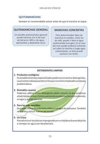 HOGAR SIN TÓXICOS
73
DETERGENTES LIMPIOS
1.	 Productos ecológicos
	 Enestablecimientosespecializadospodemosencontrardetergentes,
	 suavizantesoblanqueantesenlosquenosehanempleadosustancias
	 problemáticas.
2.	 Remedios caseros
	 Podemos utilizar como detergente jabón natural, al que podemos
	 añadirbóraxolimón.Comosuavizantespuedemezclarsebicarbonato,
	 vinagre y aceite esencial.
3.	 Para los más sensibles
	 Sepuedeutilizarbicarbonatosódicoovinagredemanzana.También
	 se pueden utilizar nueces de lavado.
4.	 Un truco
	 Paradisminuirlostóxicosimpregnadosenuntejidoesbuenodejarlos
	 a remojar en agua con bicarbonato.
QUITAMANCHAS GENERAL
Un posible quitamanchas general
puede hacerse con ¼ de taza
de bórax en 300 cc de agua,
aplicándolo y dejándolo secar.
MANCHAS CONCRETAS
Para determinados tipos de
manchas en tejidos, como las
de café, puede ir bien el agua
carbonatada (con gas). En el caso
del vino puede probarse echando
sal sobre la mancha y luego agua
carbonatada. La tinta puede
quitarse con leche.
QUITAMANCHAS
Siempre es recomendable actuar antes de que la mancha se seque.
 