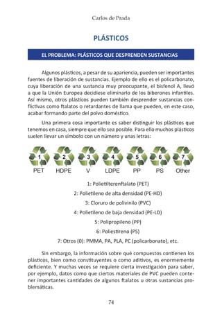 Carlos de Prada
74
PLÁSTICOS
EL PROBLEMA: PLÁSTICOS QUE DESPRENDEN SUSTANCIAS
Algunos plásticos, a pesar de su apariencia, pueden ser importantes
fuentes de liberación de sustancias. Ejemplo de ello es el policarbonato,
cuya liberación de una sustancia muy preocupante, el bisfenol A, llevó
a que la Unión Europea decidiese eliminarlo de los biberones infantiles.
Así mismo, otros plásticos pueden también desprender sustancias con-
flictivas como ftalatos o retardantes de llama que pueden, en este caso,
acabar formando parte del polvo doméstico.
Una primera cosa importante es saber distinguir los plásticos que
tenemos en casa, siempre que ello sea posible. Para ello muchos plásticos
suelen llevar un símbolo con un número y unas letras:
1: Polietilterenftalato (PET)
2: Polietileno de alta densidad (PE-HD)
3: Cloruro de polivinilo (PVC)
4: Polietileno de baja densidad (PE-LD)
5: Polipropileno (PP)
6: Poliestireno (PS)
7: Otros (0): PMMA, PA, PLA, PC (policarbonato), etc.
Sin embargo, la información sobre qué compuestos contienen los
plásticos, bien como constituyentes o como aditivos, es enormemente
deficiente. Y muchas veces se requiere cierta investigación para saber,
por ejemplo, datos como que ciertos materiales de PVC pueden conte-
ner importantes cantidades de algunos ftalatos u otras sustancias pro-
blemáticas.
 