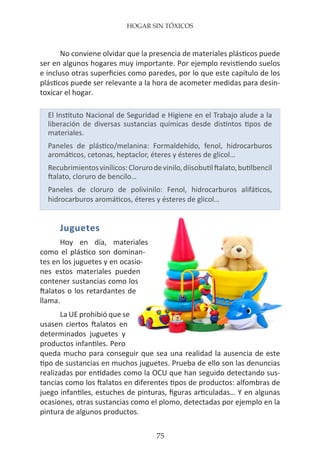 HOGAR SIN TÓXICOS
75
No conviene olvidar que la presencia de materiales plásticos puede
ser en algunos hogares muy importante. Por ejemplo revistiendo suelos
e incluso otras superficies como paredes, por lo que este capítulo de los
plásticos puede ser relevante a la hora de acometer medidas para desin-
toxicar el hogar.
El Instituto Nacional de Seguridad e Higiene en el Trabajo alude a la
liberación de diversas sustancias químicas desde distintos tipos de
materiales.
Paneles de plástico/melanina: Formaldehído, fenol, hidrocarburos
aromáticos, cetonas, heptaclor, éteres y ésteres de glicol…
Recubrimientosvinílicos:Clorurodevinilo,diisobutilftalato,butilbencil
ftalato, cloruro de bencilo…
Paneles de cloruro de polivinilo: Fenol, hidrocarburos alifáticos,
hidrocarburos aromáticos, éteres y ésteres de glicol…
Juguetes
Hoy en día, materiales
como el plástico son dominan-
tes en los juguetes y en ocasio-
nes estos materiales pueden
contener sustancias como los
ftalatos o los retardantes de
llama.
La UE prohibió que se
usasen ciertos ftalatos en
determinados juguetes y
productos infantiles. Pero
queda mucho para conseguir que sea una realidad la ausencia de este
tipo de sustancias en muchos juguetes. Prueba de ello son las denuncias
realizadas por entidades como la OCU que han seguido detectando sus-
tancias como los ftalatos en diferentes tipos de productos: alfombras de
juego infantiles, estuches de pinturas, figuras articuladas… Y en algunas
ocasiones, otras sustancias como el plomo, detectadas por ejemplo en la
pintura de algunos productos.
 