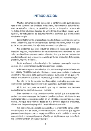 HOGAR SIN TÓXICOS
7
INTRODUCCIÓN
Muchas personas cuando piensan en la contaminación química creen
que eso es solo cosa de ciudades industriales, de chimeneas echando hu-
mos de extraños colores, de pesticidas que se rocían en los campos, de
vertidos de las fábricas a los ríos, de vertederos de residuos tóxicos y pe-
ligrosos, de trabajadores de oscuras industrias químicas que trabajan con
máscaras antigás…
Lamentablemente, el proceloso mundo de la contaminación química
no es tan sencillo. Las sustancias tóxicas, demasiadas veces, están más cer-
ca de lo que pensamos. Por ejemplo, en nuestra propia casa.
No olvidemos que esas industrias producen cosas que acaban en
nuestros hogares, y que muchas de las sustancias contaminantes no solo
salen por las chimeneas o se vierten a los ríos, sino que forman parte de los
productos finales que se ponen a la venta: pinturas, productos de limpieza,
plásticos, tejidos, muebles…
Basta analizar el polvo doméstico de cualquier casa media para en-
contrar en él centenares de sustancias químicas tóxicas.
Y debemos reparar en un hecho: una persona respira diariamente en-
tre 15.000 y 20.000 litros de aire. Decimos respira, pero también podríamos
decir filtra. Ya que eso es lo que hacen nuestros pulmones, en los que se re-
tienen muchas de las sustancias respiradas, pasando así a nuestra sangre.
Por ello no ha de extrañar que los análisis realizados muestren que
en nuestros cuerpos hay centenares de sustancias químicas tóxicas.
Al fin y al cabo, una parte de lo que hay en nuestra casa, también
acaba formando parte de nosotros mismos.
Si en nuestra casa hay ciertas sustancias, es fácil que esas sustancias
acaben en nuestro cuerpo. No importa donde estuviesen inicialmente: en
un limpiacristales, en un ordenador, en un edredón, en una madera, en un
barniz… Aunque no lo veamos, desde los más diversos objetos o productos,
siempre se desprenden pequeñas cantidades de sustancias.
Así, esa sustancia aplicada a una cortina, teóricamente para que tar-
dase un poco más en arder, acaba en nosotros. La sustancia que alguien
puso en la sartén para que no se pegase el filete, acaba también en nuestro
organismo. Y el compuesto que se añadió a un plástico para que fuese flexi-
ble termina también en nuestro cuerpo.
 