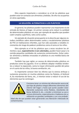 Carlos de Prada
76
Otro aspecto importante a considerar es el de los plásticos que
pueden estar en contacto con alimentos y bebidas. De ello nos ocupamos
en otros apartados.
LA SOLUCIÓN: ALTERNATIVAS A LOS PLÁSTICOS
En general, los plásticos pueden representar una importante vía de
entrada de tóxicos al hogar. Un primer consejo sería reducir la cantidad
de determinados plásticos en casa, por ejemplo de aquellos que pueden
cubrir amplias superficies, tales como suelos.
Un ejemplo de situación preocupante es la descrita por algunos es-
tudios científicos sobre determinados suelos y recubrimientos plásticos
de PVC en habitaciones infantiles, que han sido asociados a notables in-
crementos de riesgo de padecer problemas como el asma en los niños.
Otro ejemplo es el de los plásticos que a veces recubren los ali-
mentos y que, especialmente si son calentados, pueden hacer pasar a la
comida pequeñas cantidades de sustancias contaminantes. Evitar calen-
tar alimentos y bebidas envasadas en plásticos es una medida básica de
precaución.
También hay que vigilar un exceso de determinados plásticos en
productos como los juguetes. O en su defecto adoptar medidas tenden-
tes a reducir la exposición, como la mayor eliminación posible del polvo
en el cuarto de los niños, la buena ventilación, etc.
Es importante conocer bien los efectos que la ciencia atribuye a
sustancias presentes en muchos plásticos como los ftalatos, el bisfenol
A, los retardantes de llama, etc., e intentar evitar o reducir el uso de los
elementos que las contengan.
Conviene tener un mínimo de información acerca de
qué tipo de plástico integra diferentes elementos del
interior del hogar y hasta qué punto pueden estar
liberando sustancias como ftalatos, retardantes de
llama, bisfenol A, etc., y tender a minimizar su uso o
incluso eliminarlos, especialmente si hablamos de su
utilización en grandes cantidades y con una probabi-
lidad alta de que puedan estar generando una liberación indeseada de
contaminantes.
 