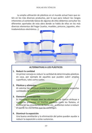 HOGAR SIN TÓXICOS
77
La amplia utilización de plásticos en el mundo actual hace que es-
tén en los más diversos productos, por lo que para reducir los riesgos
inherentes al contenido tóxico de algunos de ellos debemos consultar los
diferentes apartados de esta obra donde se habla de ellos en los más
diversos elementos del hogar (suelos, muebles, pinturas, juguetes, elec-
trodomésticos electrónica…).
ALTERNATIVAS A LOS PLÁSTICOS
1.	 Reducir la cantidad
	 Un primer consejo es reducir la cantidad de determinados plásticos
	 en casa, por ejemplo de aquellos que pueden cubrir amplias
	 superficies, tales como suelos.
2.	 Plásticos y alimentos
	 Al calentar los plásticos puede hacer pasar a la comida pequeñas
	 cantidades de sustancias contaminantes.
3.	 Elementos preocupantes
	 Es importante conocer bien los efectos que la ciencia atribuye a
	 sustancias presentes en muchos plásticos como los ftalatos, el
	 bisfenol A, los retardantes de llama, etc., e intentar evitar o reducir
	 el uso de los elementos que las contengan.
4.	 Disminuir la exposición
	 Una buena ventilación y la eliminación del polvo pueden ayudar a
	 reducir la exposición a estas sustancias.
 