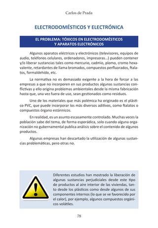 Carlos de Prada
78
ELECTRODOMÉSTICOS Y ELECTRÓNICA
EL PROBLEMA: TÓXICOS EN ELECTRODOMÉSTICOS
Y APARATOS ELECTRÓNICOS
Algunos aparatos eléctricos y electrónicos (televisores, equipos de
audio, teléfonos celulares, ordenadores, impresoras…) pueden contener
y/o liberar sustancias tales como mercurio, cadmio, plomo, cromo hexa-
valente, retardantes de llama bromados, compuestos perfluorados, ftala-
tos, formaldehído, etc.
La normativa no es demasiado exigente a la hora de forzar a las
empresas a que no incorporen en sus productos algunas sustancias con-
flictivas y ello origina problemas ambientales desde la misma fabricación
hasta que, una vez fuera de uso, sean gestionados como residuos.
Uno de los materiales que más polémica ha originado es el plásti-
co PVC, que puede incorporar los más diversos aditivos, como ftalatos o
compuestos órgano estánnicos.
En realidad, es un asunto escasamente controlado. Muchas veces la
población sabe del tema, de forma esporádica, solo cuando alguna orga-
nización no gubernamental publica análisis sobre el contenido de algunos
productos.
Algunas empresas han descartado la utilización de algunas sustan-
cias problemáticas, pero otras no.
Diferentes estudios han mostrado la liberación de
algunas sustancias perjudiciales desde este tipo
de productos al aire interior de las viviendas, tan-
to desde los plásticos como desde algunos de sus
componentes internos (lo que se ve favorecido por
el calor), por ejemplo, algunos compuestos orgáni-
cos volátiles.
 