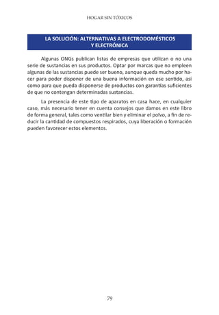 HOGAR SIN TÓXICOS
79
LA SOLUCIÓN: ALTERNATIVAS A ELECTRODOMÉSTICOS
Y ELECTRÓNICA
Algunas ONGs publican listas de empresas que utilizan o no una
serie de sustancias en sus productos. Optar por marcas que no empleen
algunas de las sustancias puede ser bueno, aunque queda mucho por ha-
cer para poder disponer de una buena información en ese sentido, así
como para que pueda disponerse de productos con garantías suficientes
de que no contengan determinadas sustancias.
La presencia de este tipo de aparatos en casa hace, en cualquier
caso, más necesario tener en cuenta consejos que damos en este libro
de forma general, tales como ventilar bien y eliminar el polvo, a fin de re-
ducir la cantidad de compuestos respirados, cuya liberación o formación
pueden favorecer estos elementos.
 