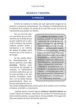 Carlos de Prada
80
Los acabados de madera pueden
contener y emitir las más diversas
sustancias. Así las pinturas y al-
gunos tratamientos, por ejemplo,
formaldehído, acetona, tolueno,
butanol… Los tintes para madera
nonano, decano, undecano, dimeti-
loctano, dimetilnonano, trimetilno-
nano, trimetilbenceno… La pintura
de poliutetano, nonano, decano,
undecano, butanona, etilbenceno,
dimetilbenceno… Las pinturas de
látex, 2-Propanona, butanona,
etilbenceno, propilbenceno, 1,1-
oxibisbutano, propionato de butilo,
tolueno… Los barnices para mue-
bles, trimetilpentano, dimetilhexa-
no, trimetilhexano, trimetilhepta-
no, etilbenceno, limoneno…
MUEBLES Y MADERA
EL PROBLEMA
Antaño las maderas no tenían por qué representar riesgos de ex-
posición a sustancias contaminantes. Sin embargo, la artificialización de
la industria de la madera, ha venido de la mano del uso de una serie de
tratamientos que pueden ser tóxicos.
Por una serie de razo-
nes, que tienen que ver bási-
camente con el olvido de una
secular tradición de la cultu-
ra de la madera, hoy muchas
maderas pueden tender a
estropearse y ser víctimas
del ataque de plagas, como
insectos que se las coman o
de hongos.
Se han venido utizan-
do sistemáticamente sus-
tancias químicas como con-
servantes. Muchas veces
muy tóxicas. Por ejemplo, la
creosota, un hidrocarburo
aromático policíclico que se
ha visto asociado a los más
diversos escándalos sanita-
rios, o el no menos famoso
pentaclorofenol. Otras sus-
tancias preocupantes que se
han venido empleando como conservantes de la madera son el arsénico,
el lindano, el dieldrin o el permetrin.
Capítulo aparte merecen algunas pinturas y barnices tóxicos que
a veces cubren las maderas. Hasta hace no mucho era frecuente que pu-
dieran contener plomo, cosa que hoy es menos probable. Pero sigue sién-
dolo que puedan contener disolventes agresivos.
 