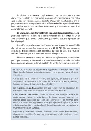 HOGAR SIN TÓXICOS
81
En el caso de la madera conglomerada, cuyo uso está extraordina-
riamente extendido, sus partículas son unidas frecuentemente con colas
que contienen y liberan, a veces durante años, y con más fuerza al princi-
pio, una sustancia muy problemática: el formaldehído (que además tam-
bién puede estar presente en los tratamientos que se dan en su superficie
con melanina-formol).
La acumulación de formaldehído es una de las principales preocu-
paciones cuando se habla de la contaminación del aire interior. En el
apartado en el que se describen los riesgos de esta sustancia pueden sa-
ber el porqué.
Hay diferentes clases de conglomerados, unos con más formaldehí-
do y otros con menos (hay una norma, la UNE 56-724-86, que establece
esos tipos, diferenciándolos con categorías que van de la P1 a la P4, sien-
do esta última la que más contiene de este compuesto).
Maderas prensadas como los tableros de aglomerado o contracha-
pado, por ejemplo, pueden emitir sustancias como el ya citado formalde-
hído, a-pineno, xilenos, butanol, acetato de butilo, hexanal, acetona, etc.
El Instituto Nacional de Seguridad e Higiene en el Trabajo alude a la
liberación de diversas sustancias químicas preocupantes desde algunos
materiales.
Así los paneles de madera usados, por ejemplo, en paredes pueden
desprendersustancias como formaldehído,1,1,1-tricloroetano,acetona,
hexanal, propanol, 2- butanona, benzaldehído…
Los muebles de plástico pueden ser una fuente más de liberación de
sustancias tales como los ftalatos o los retardantes de llama.
Y los muebles con tejidos, como los sofás, por ejemplo, aparte de
contaminantes como los retardantes de llama, pueden contener en
algunos casos sustancias que han sido aportadas a los mismos para
evitar que acumulen organismos vivos, por ejemplo fungicidas (el caso
más famoso ha sido el escándalo del dimetilfumarato que ha afectado a
muchas personas en Europa).
Tapicerías y cortinajes pueden contener cosas como formaldehído,
cloroformo, metilcloroformo, tetracloroetileno, tricloroetileno, retar-
dantes de llama…
 