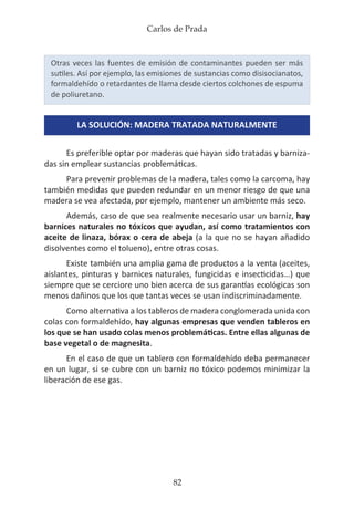 Carlos de Prada
82
Otras veces las fuentes de emisión de contaminantes pueden ser más
sutiles. Así por ejemplo, las emisiones de sustancias como disisocianatos,
formaldehído o retardantes de llama desde ciertos colchones de espuma
de poliuretano.
LA SOLUCIÓN: MADERA TRATADA NATURALMENTE
Es preferible optar por maderas que hayan sido tratadas y barniza-
das sin emplear sustancias problemáticas.
Para prevenir problemas de la madera, tales como la carcoma, hay
también medidas que pueden redundar en un menor riesgo de que una
madera se vea afectada, por ejemplo, mantener un ambiente más seco.
Además, caso de que sea realmente necesario usar un barniz, hay
barnices naturales no tóxicos que ayudan, así como tratamientos con
aceite de linaza, bórax o cera de abeja (a la que no se hayan añadido
disolventes como el tolueno), entre otras cosas.
Existe también una amplia gama de productos a la venta (aceites,
aislantes, pinturas y barnices naturales, fungicidas e insecticidas…) que
siempre que se cerciore uno bien acerca de sus garantías ecológicas son
menos dañinos que los que tantas veces se usan indiscriminadamente.
Como alternativa a los tableros de madera conglomerada unida con
colas con formaldehído, hay algunas empresas que venden tableros en
los que se han usado colas menos problemáticas. Entre ellas algunas de
base vegetal o de magnesita.
En el caso de que un tablero con formaldehído deba permanecer
en un lugar, si se cubre con un barniz no tóxico podemos minimizar la
liberación de ese gas.
 