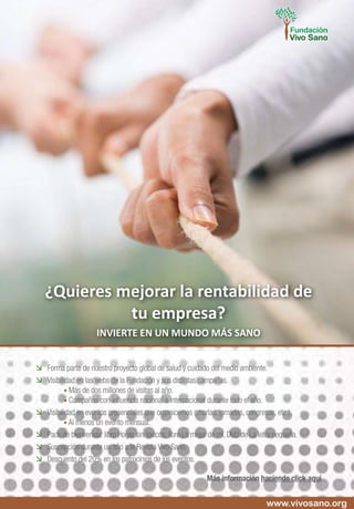 	 Forma parte de nuestro proyecto global de salud y cuidado del medio ambiente.
	 Visibilidad en las webs de la Fundación y sus distintas campañas.
	 	 • Más de dos millones de visitas al año.
	 	 • Campañas con influencia nacional e internacional durante todo el año.
	 Visibilidad en eventos presenciales que organicemos (charlas, jornadas, congresos, etc.).
	 	 • Al menos un evento mensual.
	 Pack de bienvenida: libro Hogar sin tóxicos, libro Lo mejor de mí, DVD de La letra pequeña.
	 Suscripción durante un año a la Revista Vivo Sano.
	 Descuento del 20% en los patrocinios de los eventos.
Más información haciendo click aquí
¿Quieres mejorar la rentabilidad de
tu empresa?
INVIERTE EN UN MUNDO MÁS SANO
www.vivosano.org
 