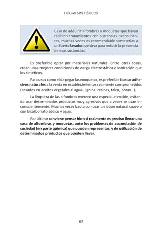 HOGAR SIN TÓXICOS
85
Es preferible optar por materiales naturales. Entre otras cosas,
crean unas mejores condiciones de carga electrostática e ionización que
los sintéticos.
Para usos como el de pegar las moquetas, es preferible buscar adhe-
sivos naturales a la venta en establecimientos realmente comprometidos
(basados en aceites vegetales al agua, lignina, resinas, talco, bórax…).
La limpieza de las alfombras merece una especial atención, evitan-
do usar determinados productos muy agresivos que a veces se usan in-
conscientemente. Muchas veces basta con usar un jabón natural suave o
con bicarbonato sódico y agua.
Por último conviene pensar bien si realmente es preciso llenar una
casa de alfombras y moquetas, ante los problemas de acumulación de
suciedad (en parte química) que pueden representar, y de utilización de
determinados productos que pueden llevar.
Caso de adquirir alfombras o moquetas que hayan
recibido tratamientos con sustancias preocupan-
tes, muchas veces es recomendable someterlas a
un fuerte lavado que sirva para reducir la presencia
de esas sustancias.
 