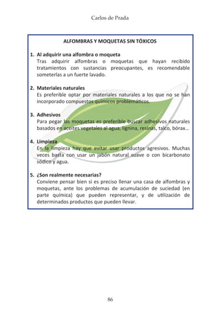 Carlos de Prada
86
ALFOMBRAS Y MOQUETAS SIN TÓXICOS
1.	 Al adquirir una alfombra o moqueta
	 Tras adquirir alfombras o moquetas que hayan recibido
	 tratamientos con sustancias preocupantes, es recomendable
	 someterlas a un fuerte lavado.
2.	 Materiales naturales
	 Es preferible optar por materiales naturales a los que no se han
	 incorporado compuestos químicos problemáticos.
3.	Adhesivos
	 Para pegar las moquetas es preferible buscar adhesivos naturales
	 basados en aceites vegetales al agua, lignina, resinas, talco, bórax…
4.	 Limpieza
	 En la limpieza hay que evitar usar productos agresivos. Muchas
	 veces basta con usar un jabón natural suave o con bicarbonato
	 sódico y agua.
5.	 ¿Son realmente necesarias?
	 Conviene pensar bien si es preciso llenar una casa de alfombras y
	 moquetas, ante los problemas de acumulación de suciedad (en
	 parte química) que pueden representar, y de utilización de
	 determinados productos que pueden llevar.
 