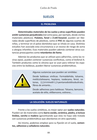 Carlos de Prada
88
SUELOS
EL PROBLEMA
Determinados materiales de los suelos y otras superficies pueden
emitir sustancias perjudiciales (tal como pasa, por ejemplo, desde ciertos
materiales plásticos). Ftalatos, fenol o 2-etil-hexanol, pueden ser libe-
radas desde superficies de plásticos, como el PVC de algunos cuartos de
niños, y terminar en el polvo doméstico que se inhala en casa. Distintos
estudios han asociado esta circunstancia a un exceso de riesgo de asma
o alergias infantiles. Esos materiales pueden además contener otras sus-
tancias preocupantes como retardantes de llama.
Además los productos que se utilizan para adherirlos, como las re-
sinas epoxi, pueden contener sustancias conflictivas, como el bisfenol A.
También productos como la silicona que se usan para rellenar los espa-
cios entre las baldosas, pueden liberar sustancias problemáticas.
LA SOLUCIÓN: SUELOS NATURALES
Frente a los suelos sintéticos, es mejor optar por suelos naturales.
Pueden ser de materiales como barro cocido, cerámica, piedra, o incluso
linóleo, corcho o madera (garantizando que ésta no haya sido tratada
con sustancias problemáticas que abordamos en otro apartado).
Así mismo, podemos emplear para su fijación en el suelo, cemen-
tos, adhesivos y selladores naturales.
Algunas sustancias que pueden ser emitidas:
Desde baldosas vinílicas: Formaldehído, tolueno,
metilciclohexano, heptano, isodecano, fenol, ce-
tonas, 2,2,4-trimetil-1,3-pentanodioldiisobutirato,
fibras de amianto…
Desde adhesivos para baldosas: Tolueno, benceno,
acetato de etilo, etilbenceno, estireno…
 