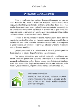 Carlos de Prada
90
LA SOLUCIÓN: MATERIALES SANOS
Evitar el empleo de algunos tipos de materiales puede ser muy po-
sitivo. Y no solo para evitar la exposición a algunas sustancias en nuestro
hogar, sino también para el medio ambiente entendido de un modo más
amplio. Para verlo basta saber todo el impacto ambiental que puede te-
ner un material como el PVC desde que se produce hasta que, como pasa
no pocas veces, se convierte en residuo y es incinerado, contribuyendo a
causar emisiones de sustancias como las dioxinas.
Si desde el mismo proceso de diseño y construcción de un edificio,
y posteriormente al terminar las viviendas, decorarlas y amueblarlas, se
hubiese evitado utilizar una serie de materiales todo sería más simple de
lo que a veces es, sin tener que forzar luego a buscar una serie de solucio-
nes no siempre sencillas.
Ejemplo de lo dicho es lo sucedido con el amianto, para cuya retira-
da se requiere el trabajo de profesionales especializados.
Para buscar alternativas para sustituir materiales en el hogar pue-
de ser adecuado ponerse en contacto con empresas y asociaciones de
bioconstrucción asegurándose de que tengan experiencia garantizada en
materiales alternativos de garantía para estructuras, cerramientos, aisla-
mientos, revestimientos, impermeabilizaciones, saneamientos, etc.
Materiales alternativos:
Cementos más naturales, maderas correcta-
mente tratadas, materiales cerámicos, piedra
natural, corcho, cal, vidrio, arcilla expandida,
pinturas ecológicas...
 