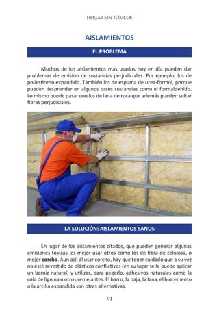 HOGAR SIN TÓXICOS
91
AISLAMIENTOS
EL PROBLEMA
Muchos de los aislamientos más usados hoy en día pueden dar
problemas de emisión de sustancias perjudiciales. Por ejemplo, los de
poliestireno expandido. También los de espuma de urea-formol, porque
pueden desprender en algunos casos sustancias como el formaldehído.
Lo mismo puede pasar con los de lana de roca que además pueden soltar
fibras perjudiciales.
LA SOLUCIÓN: AISLAMIENTOS SANOS
En lugar de los aislamientos citados, que pueden generar algunas
emisiones tóxicas, es mejor usar otros como los de fibra de celulosa, o
mejor corcho. Aun así, al usar corcho, hay que tener cuidado que a su vez
no esté revestido de plásticos conflictivos (en su lugar se le puede aplicar
un barniz natural) y utilizar, para pegarlo, adhesivos naturales como la
cola de lignina u otros semejantes. El barro, la paja, la lana, el biocemento
o la arcilla expandida son otras alternativas.
 