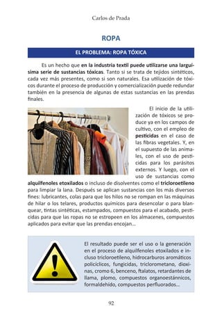 Carlos de Prada
92
ROPA
EL PROBLEMA: ROPA TÓXICA
Es un hecho que en la industria textil puede utilizarse una larguí-
sima serie de sustancias tóxicas. Tanto si se trata de tejidos sintéticos,
cada vez más presentes, como si son naturales. Esa utilización de tóxi-
cos durante el proceso de producción y comercialización puede redundar
también en la presencia de algunas de estas sustancias en las prendas
finales.
El inicio de la utili-
zación de tóxicos se pro-
duce ya en los campos de
cultivo, con el empleo de
pesticidas en el caso de
las fibras vegetales. Y, en
el supuesto de las anima-
les, con el uso de pesti-
cidas para los parásitos
externos. Y luego, con el
uso de sustancias como
alquilfenoles etoxilados o incluso de disolventes como el tricloroetileno
para limpiar la lana. Después se aplican sustancias con los más diversos
fines: lubricantes, colas para que los hilos no se rompan en las máquinas
de hilar o los telares, productos químicos para desencolar o para blan-
quear, tintas sintéticas, estampados, compuestos para el acabado, pesti-
cidas para que las ropas no se estropeen en los almacenes, compuestos
aplicados para evitar que las prendas encojan…
El resultado puede ser el uso o la generación
en el proceso de alquilfenoles etoxilados e in-
cluso tricloroetileno, hidrocarburos aromáticos
policíclicos, fungicidas, triclorometano, dioxi-
nas, cromo 6, benceno, ftalatos, retardantes de
llama, plomo, compuestos organoestánnicos,
formaldehído, compuestos perfluorados…
 