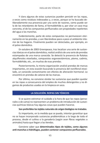 HOGAR SIN TÓXICOS
93
Y claro algunas de estas sustancias pueden persistir en las ropas,
a veces como residuos indeseados y, a veces, porque se ha buscado de-
liberadamente esa presencia por una serie de razones, como puede ser
la de los retardantes de llama, el formaldehído o, por citar un caso muy
concreto, el de los compuestos perfluorados con propiedades repelentes
del agua o las manchas.
Evidentemente, parte de estos compuestos no permanecen eter-
namente en las prendas, y van liberándose poco a poco al ambiente inte-
rior de los hogares. Finalmente pueden ser detectadas, por ejemplo, en
el polvo doméstico.
En octubre de 2003 Greenpeace, tras localizar una serie de sustan-
cias tóxicas en el polvo doméstico, realizó análisis de una serie de prendas
estampadas de una marca conocida. Se detectó la presencia de ftalatos
alquilfenoles etoxilados, compuestos organoestánnicos, plomo, cadmio,
formaldehído, etc., en muchas de esas prendas.
Posteriormente, la misma organización analizó prendas de marcas
importantes, en esta ocasión buscando la presencia del nonilfenol etoxi-
lado, un conocido contaminante con efectos de alteración hormonal. Lo
encontró en prendas de catorce de las marcas.
Por último, no conviene olvidar las sustancias que pueden quedar
en las ropas a consecuencia del empleo de muchos detergentes y no di-
gamos de productos usados en la limpieza en seco.
LA SOLUCIÓN: ROPAS SIN TÓXICOS
Si se quiere extremar el cuidado a la hora de que las ropas (perso-
nales o de cama) no representen un problema de introducción de sustan-
cias químicas tóxicas hay algunas cosas que pueden hacerse.
Son preferibles los tejidos naturales de origen biológico no tratados.
Es importante, en la medida que se pueda, intentar garantizar que
no se hayan incorporado sustancias problemáticas a lo largo de todo el
proceso, desde el cultivo o la ganadería (según sean fibras vegetales o
animales) hasta que llegan a las tiendas.
Conviene saber que determinados tipos de tejidos, como algunos
anti-manchas o hidrófugos, pueden contener compuestos perfluorados.
 