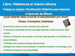 Al terminar la tercera parte, el lector será capaz de:
5. Conocer el contenido mínimo que debe aprender el alumnado por cada
materia.
6.Guiar la enseñanza de acuerdo al nivel de cada aprendiz, sin sacrificar las
otras Unidades.
7.Planificar de acuerdo al tiempo determinado.
8.Integrar los valores y las actitudes, el método científico, la tecnología y los
problemas actuales en su metodología.
 