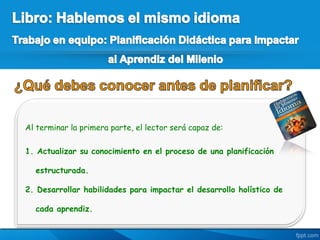 Al terminar la primera parte, el lector será capaz de:

1. Actualizar su conocimiento en el proceso de una planificación

  estructurada.

2. Desarrollar habilidades para impactar el desarrollo holístico de

  cada aprendiz.
 