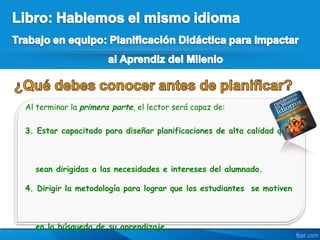 Al terminar la primera parte, el lector será capaz de:

3. Estar capacitado para diseñar planificaciones de alta calidad que



  sean dirigidas a las necesidades e intereses del alumnado.

4. Dirigir la metodología para lograr que los estudiantes se motiven



  en la búsqueda de su aprendizaje.
 