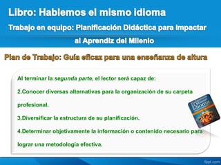 Al terminar la segunda parte, el lector será capaz de:

2.Conocer diversas alternativas para la organización de su carpeta

profesional.

3.Diversificar la estructura de su planificación.

4.Determinar objetivamente la información o contenido necesario para

lograr una metodología efectiva.
 
