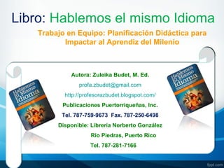 Libro: Hablemos el mismo Idioma
    Trabajo en Equipo: Planificación Didáctica para
           Impactar al Aprendiz del Milenio



             Autora: Zuleika Budet, M. Ed.
                profa.zbudet@gmail.com
           http://profesorazbudet.blogspot.com/
          Publicaciones Puertorriqueñas, Inc.
          Tel. 787-759-9673 Fax. 787-250-6498
         Disponible: Librería Norberto González
                     Río Piedras, Puerto Rico
                     Tel. 787-281-7166
 