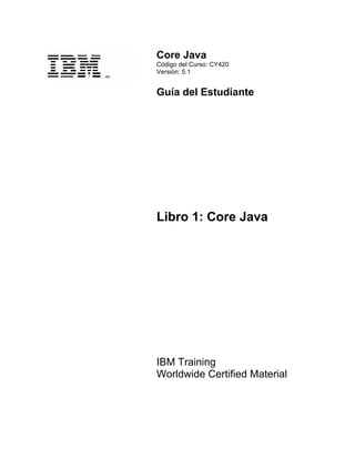 Core Java
Código del Curso: CY420
Versión: 5.1
Guía del Estudiante
Libro 1: Core Java
IBM Training
Worldwide Certified Material
 