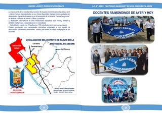 DANIEL JHONY DIONICIO GONZALES
COLEGIO ANTONIO RAIMONDI DE LA PERLA DE MACABI:
HISTORIA DOCUMENTAL Y GRAFICA
I.E. N° 80631 “ANTONIO RAIMONDI” EN SUS CINCUENTA AÑOS
- La mayor parte de los estudiantes provienen de hogares económicamente pobres y semi
- pobres. Incluso los estudiantes en sus horas disponibles trabajan como ayudantes en
restaurantes, haciendo limpiezas y en la temporada de la llamada “Campaña agrícola”,
se dedican a labores de plantar, cultivar y cosechar.
- La Institución está rodeada de otras instituciones educativas nivel inicial y primario y
también instituciones u organizaciones no educativas.
- La Institución cuenta con 12 profesores, 120 estudiantes entre varones y mujeres.
- Existen estudiantes con necesidades educativas especiales y con niveles de
desnutrición, claramente observables, causas que limitan el trabajo pedagógico de los
docentes
DOCENTES RAIMONDINOS DE AYER Y HOY
14 67
 
