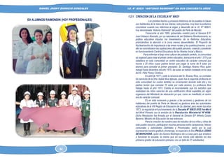 DANIEL JHONY DIONICIO GONZALES
COLEGIO ANTONIO RAIMONDI DE LA PERLA DE MACABI:
HISTORIA DOCUMENTAL Y GRAFICA
I.E. N° 80631 “ANTONIO RAIMONDI” EN SUS CINCUENTA AÑOS
EX ALUMNOS RAIMONDIN (HOY PROFESIONALES)
1.2.1. CREACION DE LA ESCUELA N° 80631
Los grandes hechos y procesos históricos de los pueblos lo hacen
sus habitantes de la mano de sus líderes, esta premisa, muy bien la podemos
concretizar cuando nos referimos al origen y desarrollo de la I.E. N° 80631,
hoy denominada “Antonio Raimondi” del pueblo de Perla de Macabí.
Transcurría el año 1969, gobernaba nuestro país el General E.P.
Juan Velasco Alvarado, por su naturaleza de ser Gobierno Revolucionario, su
política educativa impulso los lineamientos de la Reforma Educativa,
priorizándose la atención a la zona menos desarrolladas. El Proyecto de
Nuclearización dio importancia a las áreas rurales y los pueblos jóvenes, y con
ello se concretizaron las aspiraciones del pueblo peruano, creando y poniendo
en funcionamiento Centros Educativos de los Niveles Inicial y Básico.
Para enfrentar el bajo nivel cultural del poblador perleño, la comunidad
se organizó para crear el primer centro educativo, transcurría el año 1,970 y se
establece en esta comunidad un centro educativo de carácter comunal que
reunía a 20 niños cuyos padres tenían que pagar la suma de 8 soles por
alumno para cancelar al primer preceptor, Sr. Santiago Álvarez Ríos quien
trabajó hasta diciembre del año 1970, las aulas se habían instalado en la casa
del Sr. Félix Flores Córdova.
En abril de 1971 y ante la renuncia del Sr. Álvarez Ríos, se contratan
los servicios de la Srta. Isabel Alva Iglesias, quien fue la segunda profesora en
esta comunidad; los costos también se incrementan durante este año y los
padres tenían que cancelar 10 soles por cada alumno. La profesora Alva
trabaja hasta el año 1972. Existía el inconveniente que los estudios que
realizaban los niños carecían de una certificación oficial expedida por algún
organismo del Ministerio de educación ya que, como se manifestó, el centro
era de carácter comunal.
Es en este escenario y gracias a las acciones y gestiones de los
habitantes del pueblo de Perla de Macabí se gestiona ante las autoridades
educativas de la VIII Región de Educación de La Libertad, pero recién los años
1973, se regulariza el funcionamiento de la Escuela N° 80631-81/E-1er-Mx-U
del Nivel Primario con la emisión de la Resolución Ministerial N°4686.
Dicha Resolución fue firmada por el General de División EP Alfredo Carpio
Becerra, Ministro de Educación de ese entonces.
Para la creación de nuestra casa de estudios de los niños y niñas de
este pueblo razurino, participaron muchas personas entre campesinos, líderes
comunales y autoridades Distritales y Provinciales, razón por la cual
expresamos nuestra gratitud y homenaje, en especial a la Sra. PAULA LOSNO
DE MARCHENA, quien de manera filantrópica dio su casa para que empiece
a funcionar la escuela, la misma que en sus inicios sólo atendía los dos
primeros grados de educación primaria, con un total de 31 estudiantes.
64 17
 