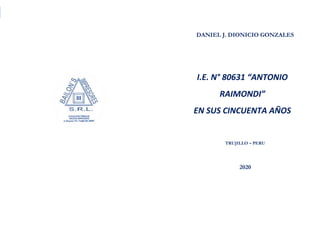 DANIEL JHONY DIONICIO GONZALES
COLEGIO ANTONIO RAIMONDI DE LA PERLA DE MACABI:
HISTORIA DOCUMENTAL Y GRAFICA
I.E. N° 80631 “ANTONIO RAIMONDI” EN SUS CINCUENTA AÑOS
DANIEL J. DIONICIO GONZALES
I.E. N° 80631 “ANTONIO
RAIMONDI”
EN SUS CINCUENTA AÑOS
TRUJILLO – PERU
2020
 