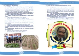 DANIEL JHONY DIONICIO GONZALES
COLEGIO ANTONIO RAIMONDI DE LA PERLA DE MACABI:
HISTORIA DOCUMENTAL Y GRAFICA
I.E. N° 80631 “ANTONIO RAIMONDI” EN SUS CINCUENTA AÑOS
2.9. HUERTO ESCOLAR RAIMONDINO
La I.E. N° 80631, cuenta con huerto escolar, que es una herramienta pedagógica
muy valiosa que fomenta el respeto hacia el medio al ambiental, los valores
ecológicos, el conocimiento de la sostenibilidad, permite disfrutar de alimentos
cultivados por las propias manos y enseña a reconocer las ventajas para la salud,
los beneficios en este sentido no son solo individuales sino colectivos.
El proyecto raimondino considera que la gestión del huerto escolar ecológico en
la I.E. N° 8031 “Antonio Raimondi” de La Perla de Macabí, en el distrito de Rázuri.
Los objetivos de nuestro proyecto ecológico fueron:
✓ Sensibilizar acerca del proceso del cultivo de hortalizas de manera natural y
ecológica.
✓ Valorar y utilizar racionalmente los recursos naturales.
✓ Practicar hábitos de cooperación, responsabilidad y solidaridad.
✓ Obtener plantas alimenticias y frutos sanos, limpios y económicos, utilizando
los recursos a nuestro alcance.
Entre las condiciones del huerto escolar, para que las plantas del huerto escolar
crezcan, destacan:
✓ Usar tierra con suficiente materia orgánica o mezclada con abono
✓ Agregar la cantidad de agua adecuada para evitar que las plantas se sequen,
o se ahoguen. Se puede regar cada dos días o todos los días con moderación en las
mañanas.
✓ Aplicar insecticidas naturales para evitar que los insectos y parásitos
perjudiquen las plantas.
✓ Eliminar las malezas, por lo menos una vez a la semana.
✓ Mantener el huerto en un lugar ventilado e iluminado.
2.8.3.CLUB LITERARIO RAIMONDINO “TEODORO RIVERO AYLLON”
En la Perla de Macabi, los estudiantes también son amantes de la
lectura y la escritura, y, también de las composiciones literarias, esto motivo al
profesor del Área de Comunicación Jorga Arturo Alza Malón, para que abril del
año 2019, promoviera y creara en coordinación con el director, la creación de
este importante Club estudiantil.
El Club lleva el nombre del insigne escritor ascopano Teodoro Rivero
Ayllón, quien es un paradigma para los estudiantes raimondinos, quienes
desean seguir su ejemplo, a través de sus composiciones escritas (poemas,
cuentos, acrósticos, semblanzas, artículos periodísticos).
En el año 2019, el Club participó en la feria de Producciones Literarias,
en la Ciudad de Casa Grande, organizado por la UGEL Ascope por su
aniversario. Los estudiantes raimondinos, demostraron su desarrollo literario.
42 39
 