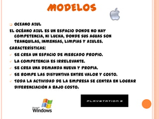 MODELOS
 OCEANO AZUL
El océano azul es un espacio donde no hay
  competencia, ni lucha, donde sus aguas son
  tranquilas, inmensas, limpias y azules.
Características:
 Se crea un espacio de mercado propio.

 La competencia es irrelevante.

 Se crea una demanda nueva y propia.

 Se rompe las disyuntiva entre valor y costo.

 Toda la actividad de la empresa se centra en lograr
  diferenciación a bajo costo.
 