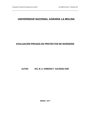 Evaluación Privada de Proyectos de Inversión Ing. MBA Armenio F. Galíndez Oré
UNIVERSIDAD NACIONAL AGRARIA LA MOLINA
EVALUACIÓN PRIVADA DE PROYECTOS DE INVERSIÓN
AUTOR: ING. M. A. ARMENIO F. GALÍNDEZ ORÉ
ENERO - 2011
 