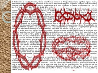 d. Redención . El vocablo "redimir," tanto en el Nuevo como en el Antiguo Testamento significa algo de nuevo, mediante el pago de su precio; liberar de la esclavitud mediante el pago de un precio; comprar en el mercado y sacar del mercado. El Señor Jesucristo es un Redentor, y su obra expiatoria se califica de redención.  Mt._20:28 ;  Ap._5:9 ;  Ap._14:3-4 ;  Gál._3:13 ;  Tit_2:14 ;  1Pe_1:18 .              La ilustración más interesante de la redención es la ley del Antiguo Testamento relativa al pariente redentor.  Lv._25:47-49 . En virtud de esta ley, un hombre que hubiera vendido su propiedad y a sí mismo como esclavo, debido a alguna deuda contraída, podía recuperar tanto su tierra como su libertad en cualquier momento con la condición de que fuera redimido por un hombre que poseyera los siguientes requisitos o condiciones: primero, que fuera pariente del interesado; segundo, que estuviera dispuesto a redimirlo; tercero, debía poseer el dinero necesario. El Señor Jesucristo reunía todas estas condiciones: se hizo pariente nuestro al tomar. nuestra naturaleza; estaba dispuesto a darlo todo para redimirnos, ( 2Co_8:9 ) y por ser divino, estaba capacitado para pagar el precio, su propia sangre preciosa.              La realidad de la redención nos recuerda que la salvación es costosa, y por lo tanto, no debe considerársela con superficialidad. Cuando algunos creyentes corintios descuidaron su manera de vida, Pablo les hizo la advertencia siguiente: "¿O ignoráis que... no sois vuestros? Porque comprados sois por precio: glorificad pues a Dios en vuestro cuerpo y en vuestro espíritu, los cuales son de Dios."  1Co_6:19-20 .              El señor Jesucristo dijo en cierta oportunidad: "Porque ¿de que Aprovecha al hombre, si granjeare todo el mundo, y perdiere su alma? O ¿qué recompensa dará el hombre por su alma?" Quiso decir que el alma, o la verdadera vida del hombre, podía ser perdida o arruinada, y de que cuando se perdía, no podía existir compensación por ella, puesto que no existía medio alguno de comprarla de nuevo. El rico puede jactarse de sus riquezas y confiar en ellas, empero su poder es ilimitado. Dice el salmista ( Sal_49:7-9 ) lo siguiente: "Ninguno de ellos podrá en manera alguna redimir al hermano, ni dar a Dios su rescate. (Porque la redención de su vida es de gran precio, y no se hará jamás) Que viva adelante para siempre, y nunca vea la sepultura." Mas puesto que hay multitudes que han perdido o enajenado el alma al vivir en el pecado, y no pueden redimirla por medios humanos, ¿qué deberá hacerse? El Hijo del hombre vino al mundo "para dar su vida en rescate (o redención) por muchos."  Mt._20:28 . El objeto supremo por el cual vino a este mundo fué el de ofrecer su vida como rescate, a fin de que aquellos que habían perdido o enajenado su vida espiritual pudieran recuperarla de nuevo. Las vidas perdidas de muchos son liberadas mediante el sacrificio de la vida de Cristo.              El Apóstol Pedro les manifiesta a sus lectores lo siguiente: "Habéis sido rescatados de vuestra vana conversación (literalmente, conducta, forma de vida) la cual recibisteis de vuestros padres (es decir, tradición, costumbre)."              El vocablo "vana" significa vacía o insatisfactoria. La vida antes de ser transformada por el Señor Jesucristo es inútil y vana. Es un andar a tientas en busca de algo que no se puede encontrar nunca; y a pesar de todos los esfuerzos, no se puede establecer contacto con la realidad, no se tienen frutos permanentes. "No vale la pena vivir," exclaman muchas personas. Cristo nos ha liberado de esa esclavitud. Cuando el poder de la muerte expiatoria de Cristo penetra en la vida, esa vida deja de ser insatisfactoria. Se ha liberado de las tradiciones ancestrales y de las costumbres establecidas. Las acciones del creyente surgen. de una nueva vida creada por el poder de la muerte de Cristo. La muerte de Cristo, en calidad de muerte por el pecado, libera y crea de nuevo el alma. 