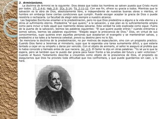 2.    Arminianismo.       La doctrina de Arminio es la siguiente: Dios desea que todos los hombres se salven puesto que Cristo muri ó  por todos.  1Ti_2:4-6 ;  Heb_2:9 ;  2Co_5:14 ;  Tit_2:11-12 . Con ese fin, ofrece su gracia a todos. Mientras que la salvaci ó n es la obra de Dios, absolutamente libre, e independiente de nuestras buenas obras o m é ritos, el hombre sin embargo tiene ciertas condiciones que cumplir. Puede escoger aceptar la gracia de Dios o puede resistirla o rechazarla. La facultad de elegir est á  siempre a nuestro alcance.     Las Sagradas Escrituras ense ñ an s í  la predestinaci ó n, pero no que Dios predestina a alguno a la vida eterna y a otros al sufrimiento eterno. Predestina "al que quiere," a la salvaci ó n, y ese plan es lo suficientemente amplio como para incluir a todo aqu é l que realmente desea salvarse. Esta verdad ha sido explicada como sigue: Fuera de la puerta de la salvaci ó n, leemos las palabras siguientes: "El que quiere puede entrar," cuando entramos y somos salvos, leemos las palabras siguientes: "Elegido seg ú n la presciencia de Dios." Dios, en virtud de sus conocimientos, supo qui é nes eran aquellas personas que aceptar í an el evangelio y se mantendr í an salvas, y predestin ó  a los tales a la herencia celestial.  previ ó  su destino pero no lo  fij ó .   Se menciona la doctrina de la predestinaci ó n, no por motivos de especulaci ó n, sino con un prop ó sito pr á ctico. Cuando Dios llam ó  a Jerem í as al ministerio, supo que le esperaba una tarea sumamente dif í cil, y que estar í a tentado a cejar en su empe ñ o o darse por vencido. Con el objeto de animarlo, el se ñ or le asegur ó  al profeta que lo hab í a conocido y llamado antes de que naciera.  Jer_1:5 . El Se ñ or le dijo en otras palabras: "Yo s é  ya lo que te espera, pero s é  tambi é n que te puedo dar gracia para hacer frente a las pruebas del futuro y salir victorioso." Cuando el Nuevo Testamento describe a creyentes como objeto de la presciencia de Dios, el prop ó sito es asegurarnos que Dios ha provisto toda dificultad que nos confrontar á , y que puede guardarnos sin caer, y lo har á . 