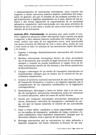 LIBRO PEELTM]NAR, IJBRO I Y LIBRO II DEL PROYECTO DE CÓDIOO ORGANICO INTDGRAL PENAL

o a-lmacenamiento de mercancías extranj eras, cuya cuantía

sea

superior a ciento cincuenta salarios básicos unificados del trabajador en general, sin que el tenedor de 1as mismas acredite su Iepaís, dentro de las setenta y dos horas siguientes al requerimiento de Ia autoridad
aduanera competente, será sancionada con una pena privativa de
libertad de uno a tres años y multa de una a tres veces el valor en
aduana de la mercancía.
gal importación o legítima adquisición en

e1

Artículo 294.- Contrabando. La persona que, para evadir el con-

trol y vigilancia aduanera sobre mercancías cuya cuantía sea igual
o superior a diez salarios básicos unificados de1 trabajador en general, realice uno más de Ios siguientes actos, será sancionada
con pena privativa de libertad de tres a cinco anos, multa de una
a tres veces el valor en aduana de las mercancías objeto del delito
y el comiso:
1. Ingrese o extraiga clandestinamente mercancías del territorio
adua¡rero.

2.

3.
4.

Movilice mercancias extranjeras dentro de zor:,a secundaria
sin el documento que acredite la legal tenencia de las mismas,
siempre y cuando no pueda justificarse e1 origen 1ícito de dichas mercancías dentro de las setenta y dos horas posteriores
al descubrimiento.
Cargue o descargue de un medio de transporte mercancías no
manifestadas, siempre que se realice sin el control de las autoridades competentes.
Interne al territorio nacional mercancías de una Zona Especial
de Desarrollo Económico o sujeta a un régimen especial, sin el
cumplimiento de 1os requisitos establecidos en la legislación
correspondiente.

5.
6.

7.

8.

Desembarque, descargue o lance en tierra, mar o en otro medio de transporte, mercancías extranj eras antes de someterse
aI control aduanero, salvo los casos de arribo forzoso.
Oculte por cualquier mecanismo mercancías extranj eras en
naves, aeronaves, vehículos de transporte o unidades de carga, sin que se hayan sometido aI control de las autoridades
aduaneras.
Viole o retire sellos, candados u otras seguridades colocadas
en los medios de transporte, unidades de carga, recintos o locales habilitados como depósitos temporales, siempre que se
determine faltante total o parcial de las mercancÍas.
Extraiga mercancías que se encuentren en zona prrmarla o
depósito temporal, s1n haber obtenido el levante de las mis13 de octubre de 2013 | Pág. 113 de 266

 